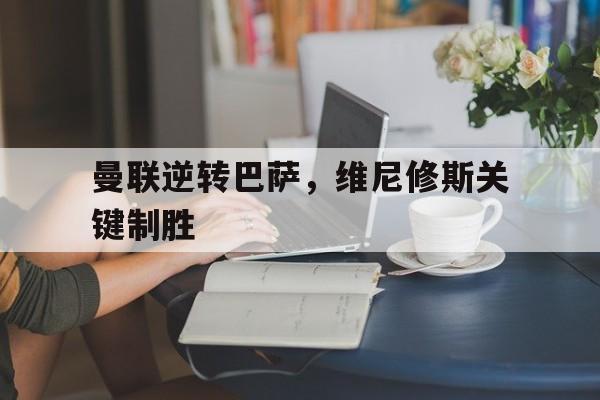 乐鱼体育官网网页版-曼联逆转巴萨，维尼修斯关键制胜